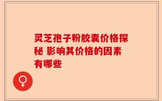 灵芝孢子粉胶囊价格探秘 影响其价格的因素有哪些