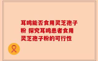 耳鸣能否食用灵芝孢子粉 探究耳鸣患者食用灵芝孢子粉的可行性
