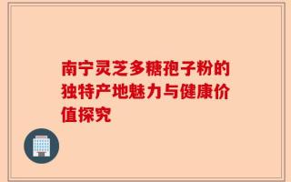 南宁灵芝多糖孢子粉的独特产地魅力与健康价值探究