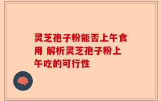 灵芝孢子粉能否上午食用 解析灵芝孢子粉上午吃的可行性