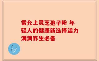 雷允上灵芝孢子粉 年轻人的健康新选择活力满满养生必备