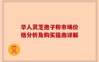 华人灵芝孢子粉市场价格分析及购买指南详解