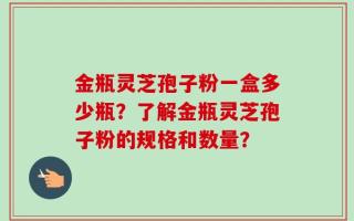 金瓶灵芝孢子粉一盒多少瓶？了解金瓶灵芝孢子粉的规格和数量？
