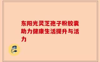 东阳光灵芝孢子粉胶囊助力健康生活提升与活力
