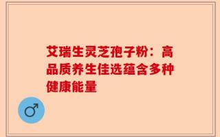 艾瑞生灵芝孢子粉：高品质养生佳选蕴含多种健康能量