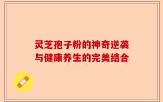 灵芝孢子粉的神奇逆袭与健康养生的完美结合