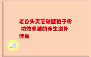 老谷头灵芝破壁孢子粉 功效卓越的养生滋补佳品
