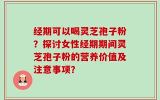经期可以喝灵芝孢子粉？探讨女性经期期间灵芝孢子粉的营养价值及注意事项？