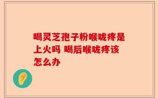 喝灵芝孢子粉喉咙疼是上火吗 喝后喉咙疼该怎么办