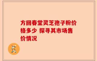 方回春堂灵芝孢子粉价格多少 探寻其市场售价情况