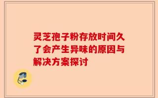 灵芝孢子粉存放时间久了会产生异味的原因与解决方案探讨