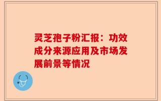 灵芝孢子粉汇报：功效成分来源应用及市场发展前景等情况