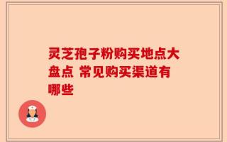 灵芝孢子粉购买地点大盘点 常见购买渠道有哪些