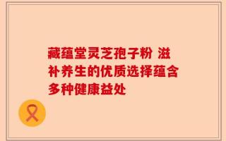 藏蕴堂灵芝孢子粉 滋补养生的优质选择蕴含多种健康益处