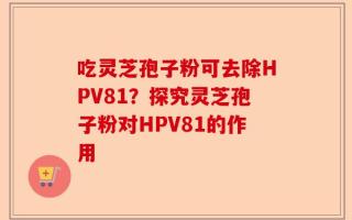 吃灵芝孢子粉可去除HPV81？探究灵芝孢子粉对HPV81的作用