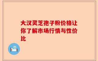 大汉灵芝孢子粉价格让你了解市场行情与性价比