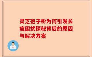 灵芝孢子粉为何引发长痘困扰探秘背后的原因与解决方案