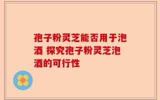 孢子粉灵芝能否用于泡酒 探究孢子粉灵芝泡酒的可行性