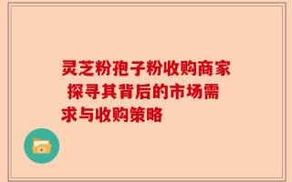 灵芝粉孢子粉收购商家 探寻其背后的市场需求与收购策略