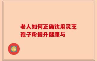 老人如何正确饮用灵芝孢子粉提升健康与