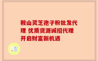 鞍山灵芝孢子粉批发代理 优质货源诚招代理开启财富新机遇