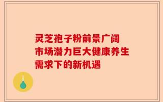 灵芝孢子粉前景广阔 市场潜力巨大健康养生需求下的新机遇