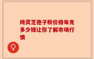 纯灵芝孢子粉价格每克多少钱让你了解市场行情
