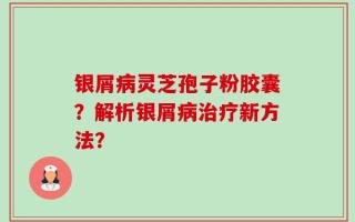 银屑病灵芝孢子粉胶囊？解析银屑病治疗新方法？