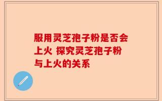 服用灵芝孢子粉是否会上火 探究灵芝孢子粉与上火的关系