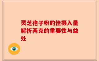 灵芝孢子粉的佳摄入量解析两克的重要性与益处
