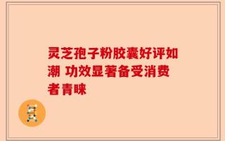 灵芝孢子粉胶囊好评如潮 功效显著备受消费者青睐