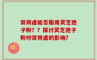 肾阴虚能否服用灵芝孢子粉？？探讨灵芝孢子粉对肾阴虚的影响？