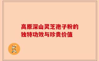 高原深山灵芝孢子粉的独特功效与珍贵价值
