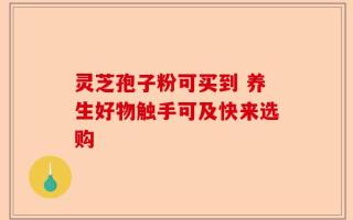灵芝孢子粉可买到 养生好物触手可及快来选购