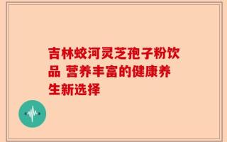 吉林蛟河灵芝孢子粉饮品 营养丰富的健康养生新选择