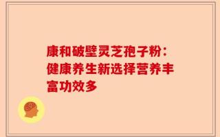 康和破壁灵芝孢子粉：健康养生新选择营养丰富功效多