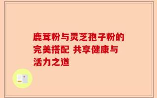 鹿茸粉与灵芝孢子粉的完美搭配 共享健康与活力之道