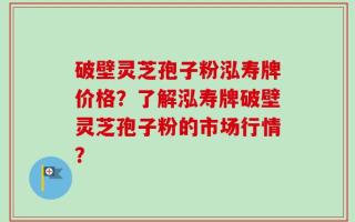 破壁灵芝孢子粉泓寿牌价格？了解泓寿牌破壁灵芝孢子粉的市场行情？