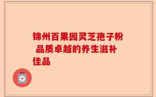 锦州百果园灵芝孢子粉 品质卓越的养生滋补佳品