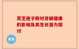 灵芝孢子粉对牙龈健康的影响及其生长潜力探讨