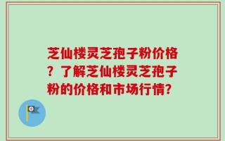 芝仙楼灵芝孢子粉价格？了解芝仙楼灵芝孢子粉的价格和市场行情？