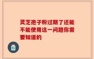 灵芝孢子粉过期了还能不能使用这一问题你需要知道的