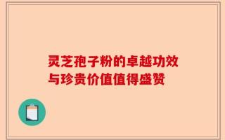 灵芝孢子粉的卓越功效与珍贵价值值得盛赞