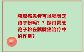 胰腺癌患者可以喝灵芝孢子粉吗？？探讨灵芝孢子粉在胰腺癌治疗中的作用？