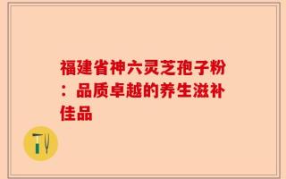 福建省神六灵芝孢子粉：品质卓越的养生滋补佳品