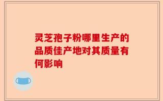 灵芝孢子粉哪里生产的品质佳产地对其质量有何影响