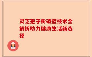 灵芝孢子粉破壁技术全解析助力健康生活新选择