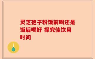 灵芝孢子粉饭前喝还是饭后喝好 探究佳饮用时间
