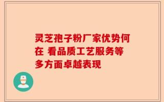 灵芝孢子粉厂家优势何在 看品质工艺服务等多方面卓越表现