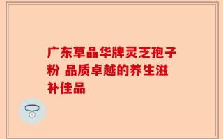 广东草晶华牌灵芝孢子粉 品质卓越的养生滋补佳品